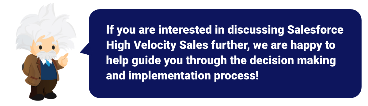 If you are interested in discussing Salesforce High Velocity  Sales further, we are happy to help guide you through the decision making process!